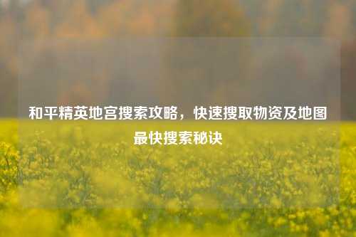 和平精英地宫搜索攻略，快速搜取物资及地图最快搜索秘诀