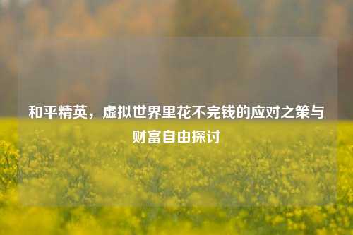 和平精英，虚拟世界里花不完钱的应对之策与财富自由探讨