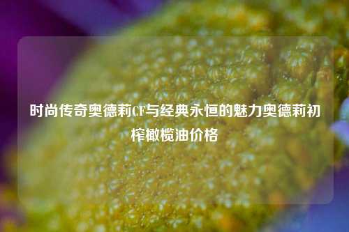 时尚传奇奥德莉CF与经典永恒的魅力奥德莉初榨橄榄油价格