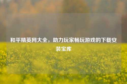 和平精英网大全，助力玩家畅玩游戏的下载安装宝库