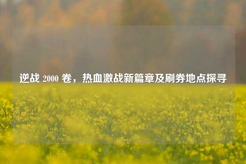逆战 2000 卷，热血激战新篇章及刷券地点探寻