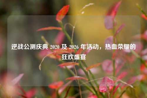 逆战公测庆典 2020 及 2026 年活动，热血荣耀的狂欢盛宴