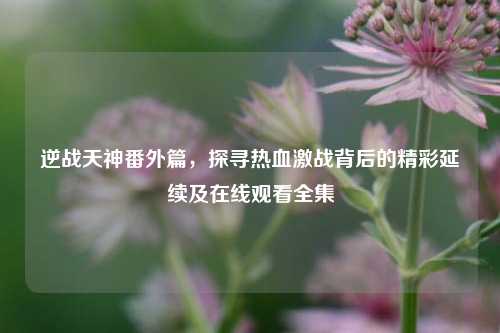 逆战天神番外篇，探寻热血激战背后的精彩延续及在线观看全集