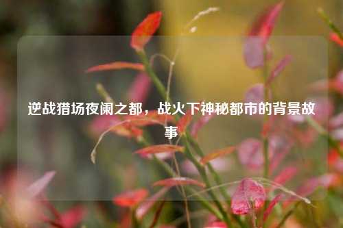 逆战猎场夜阑之都，战火下神秘都市的背景故事