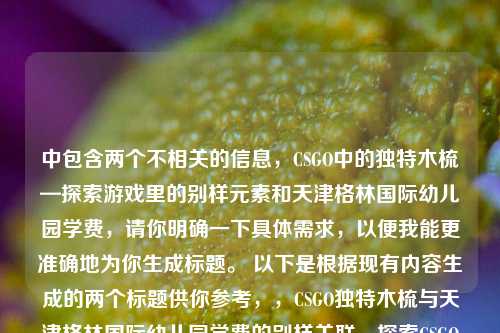 中包含两个不相关的信息，CSGO中的独特木梳—探索游戏里的别样元素和天津格林国际幼儿园学费，请你明确一下具体需求，以便我能更准确地为你生成标题。 以下是根据现有内容生成的两个标题供你参考，，CSGO独特木梳与天津格林国际幼儿园学费的别样关联，探索CSGO别样元素及天津格林国际幼儿园学费情况