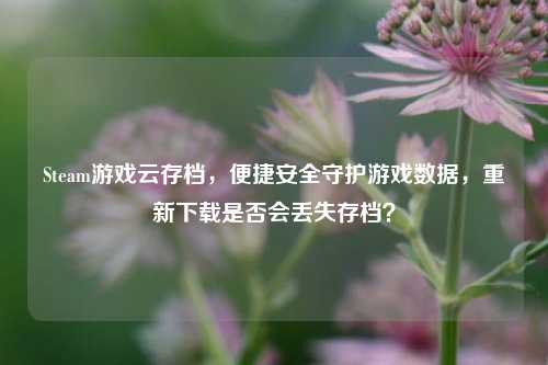 Steam游戏云存档，便捷安全守护游戏数据，重新下载是否会丢失存档？