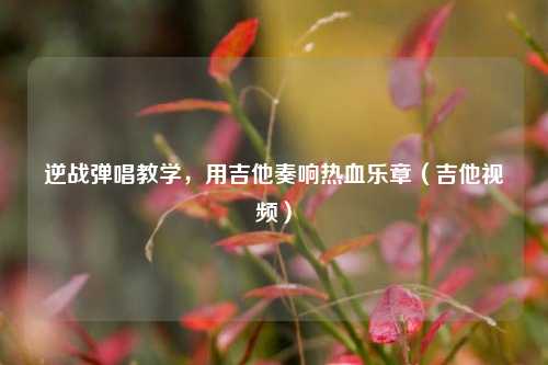 逆战弹唱教学，用吉他奏响热血乐章（吉他视频）