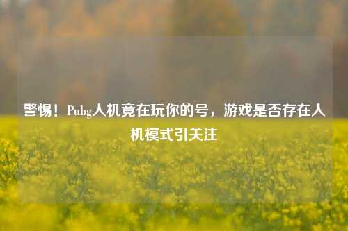 警惕！Pubg人机竟在玩你的号，游戏是否存在人机模式引关注