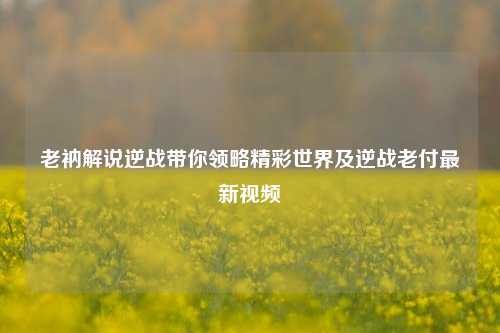 老衲解说逆战带你领略精彩世界及逆战老付最新视频