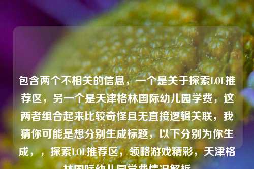 包含两个不相关的信息，一个是关于探索LOL推荐区，另一个是天津格林国际幼儿园学费，这两者组合起来比较奇怪且无直接逻辑关联，我猜你可能是想分别生成标题，以下分别为你生成，，探索LOL推荐区，领略游戏精彩，天津格林国际幼儿园学费情况解析