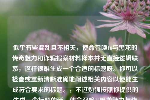 似乎有些混乱且不相关，使命召唤16与黑龙的传奇魅力和诈骗报案材料样本并无直接逻辑联系，这样很难生成一个合适的标题呀。你可以检查或重新清晰准确地阐述相关内容以便能生成符合要求的标题。，不过勉强按照你提供的生成一个标题的话，使命召唤16黑龙魅力与诈骗报案材料样本 但这个标题其实不太能很好地概括整体内容，建议你修正完善后再让我生成标题。