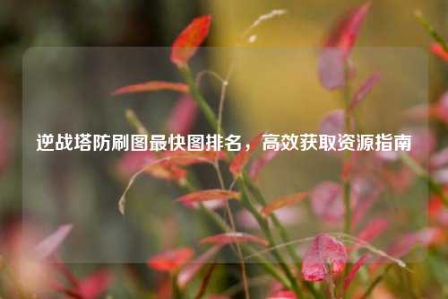 逆战塔防刷图最快图排名，高效获取资源指南
