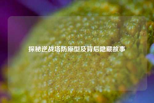 探秘逆战塔防原型及背后隐藏故事