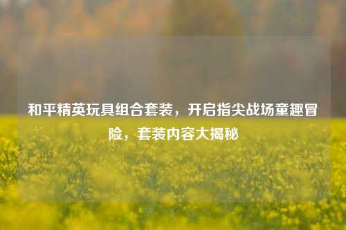 和平精英玩具组合套装，开启指尖战场童趣冒险，套装内容大揭秘