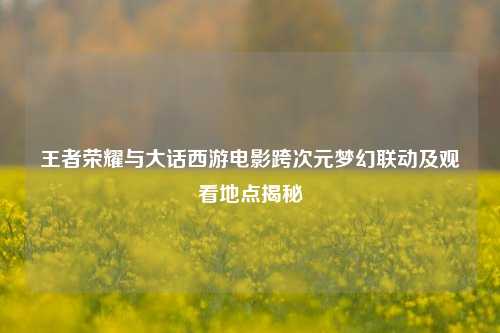 王者荣耀与大话西游电影跨次元梦幻联动及观看地点揭秘