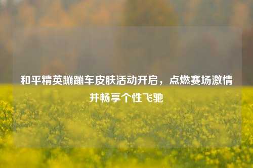 和平精英蹦蹦车皮肤活动开启，点燃赛场激情并畅享个性飞驰