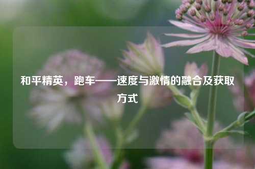 和平精英，跑车——速度与激情的融合及获取方式