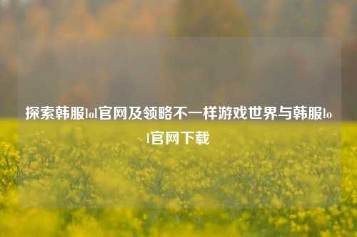 探索韩服lol官网及领略不一样游戏世界与韩服lol官网下载
