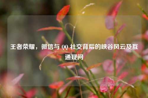 王者荣耀，微信与 QQ 社交背后的峡谷风云及互通疑问
