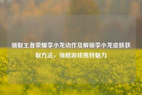领取王者荣耀李小龙动作及解锁李小龙皮肤获取方法，领略游戏独特魅力