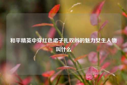 和平精英中穿红色裙子扎双辫的魅力女生人物叫什么