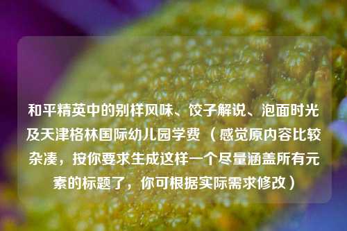 和平精英中的别样风味、饺子解说、泡面时光及天津格林国际幼儿园学费 （感觉原内容比较杂凑，按你要求生成这样一个尽量涵盖所有元素的标题了，你可根据实际需求修改）