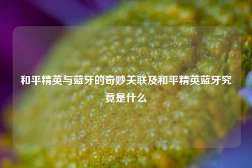 和平精英与蓝牙的奇妙关联及和平精英蓝牙究竟是什么