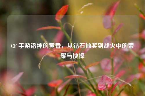 CF 手游诸神的黄昏,从钻石抽奖到战火中的荣耀与抉择