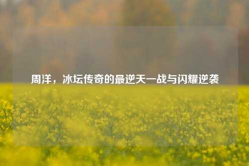 周洋,冰坛传奇的最逆天一战与闪耀逆袭