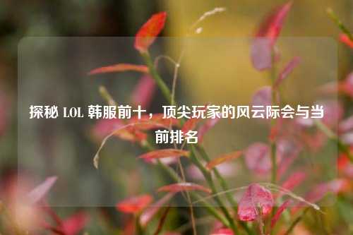 探秘 LOL 韩服前十，顶尖玩家的风云际会与当前排名