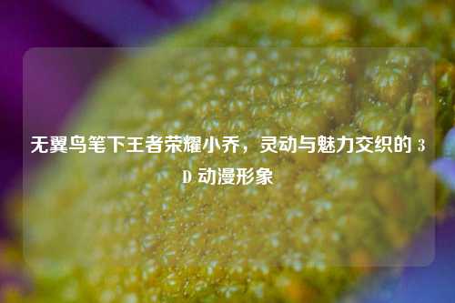 无翼鸟笔下王者荣耀小乔，灵动与魅力交织的 3D 动漫形象