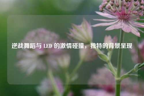 逆战舞蹈与 LED 的激情碰撞,独特的背景呈现