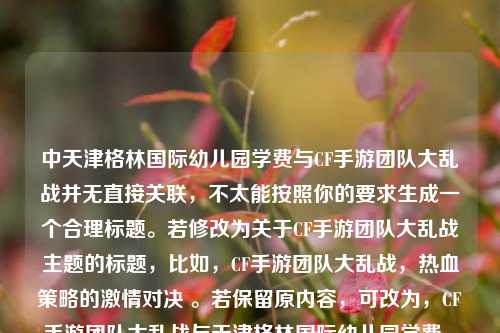 中天津格林国际幼儿园学费与CF手游团队大乱战并无直接关联，不太能按照你的要求生成一个合理标题。若修改为关于CF手游团队大乱战主题的标题，比如，CF手游团队大乱战，热血策略的激情对决 。若保留原内容，可改为，CF手游团队大乱战与天津格林国际幼儿园学费 ，但这样的组合比较奇怪，你可以进一步明确需求以便我更准确地生成标题 。