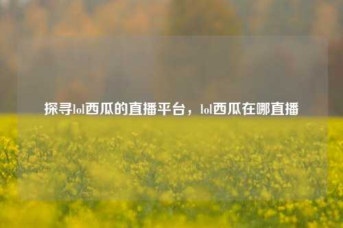 探寻lol西瓜的直播平台，lol西瓜在哪直播