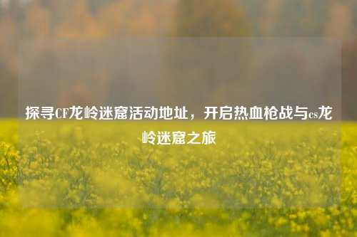 探寻CF龙岭迷窟活动地址，开启热血枪战与cs龙岭迷窟之旅