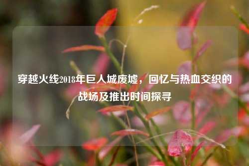 穿越火线2018年巨人城废墟,回忆与热血交织的战场及推出时间探寻