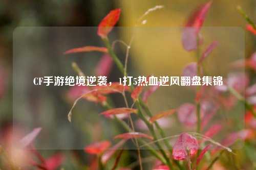 CF手游绝境逆袭，1打5热血逆风翻盘集锦