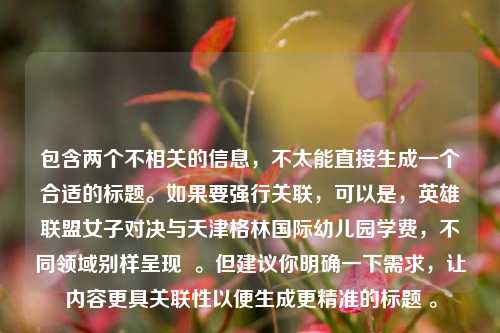 包含两个不相关的信息,不太能直接生成一个合适的标题。如果要强行关联,可以是,英雄联盟女子对决与天津格林国际幼儿园学费,不同领域别样呈现 。但建议你明确一下需求,让内容更具关联性以便生成更精准的标题 。