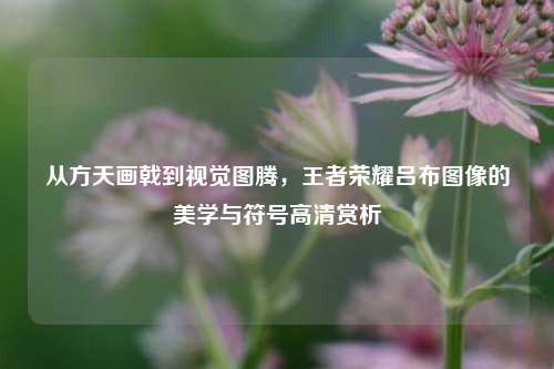 从方天画戟到视觉图腾,王者荣耀吕布图像的美学与符号高清赏析