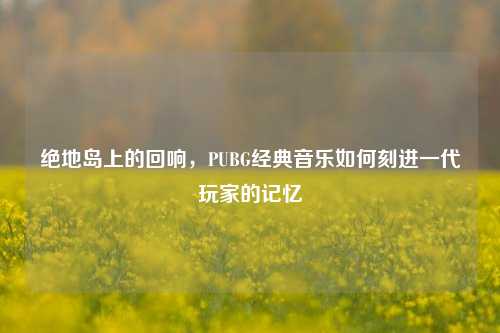 绝地岛上的回响,PUBG经典音乐如何刻进一代玩家的记忆