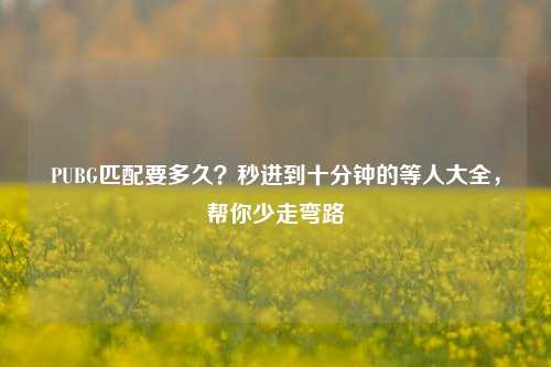 PUBG匹配要多久?秒进到十分钟的等人大全,帮你少走弯路