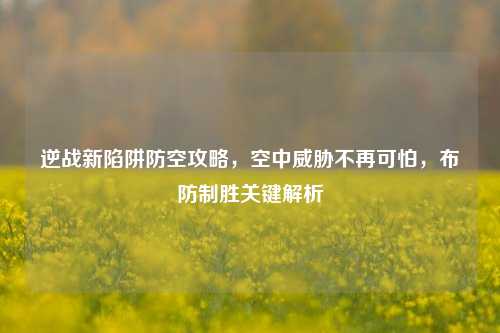 逆战新陷阱防空攻略,空中威胁不再可怕,布防制胜关键解析