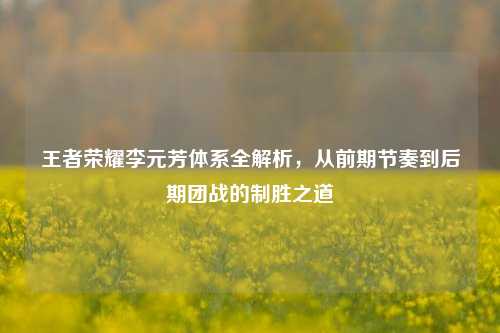 王者荣耀李元芳体系全解析,从前期节奏到后期团战的制胜之道