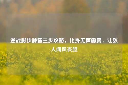 逆战脚步静音三步攻略,化身无声幽灵,让敌人闻风丧胆