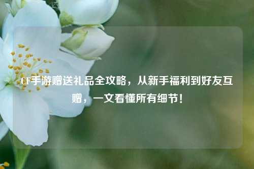 CF手游赠送礼品全攻略,从新手福利到好友互赠,一文看懂所有细节!