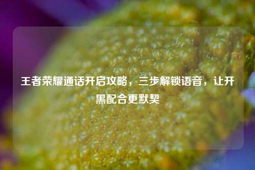 王者荣耀通话开启攻略,三步解锁语音,让开黑配合更默契