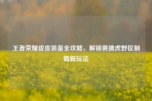 王者荣耀皮皮装备全攻略，解锁裴擒虎野区制霸新玩法