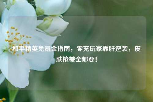 和平精英免氪金指南,零充玩家靠肝逆袭,皮肤枪械全都要!