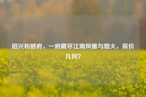 绍兴和樾府，一府藏尽江南风雅与烟火，房价几何？