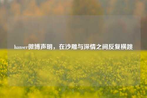 hanser微博声明，在沙雕与深情之间反复横跳